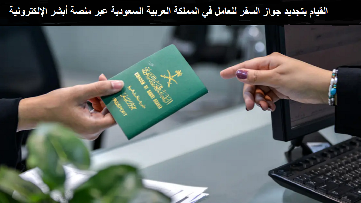 القيام بتجديد جواز السفر للعامل في المملكة العربية السعودية عبر منصة أبشر الإلكترونية