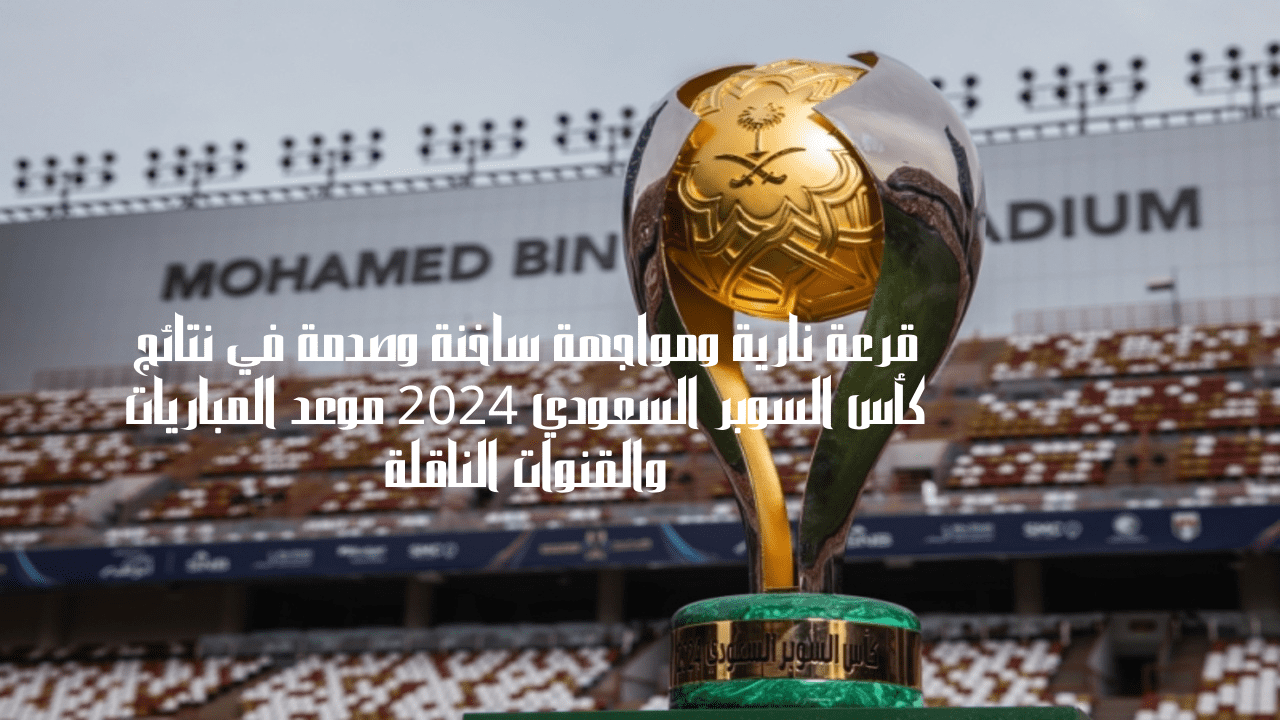 قرعة نارية ومواجهة ساخنة وصدمة في نتائج كأس السوبر السعودي 2024 موعد المباريات والقنوات الناقلة